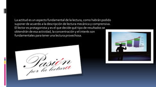 La actitud es un aspecto fundamental de la lectura, como habrán podido
suponer de acuerdo a la descripción de lectura mecánica y comprensiva.
El lector es protagonista y es el que decide qué tipo de resultados se
obtendrán de esa actividad, la concentración y el interés son
fundamentales para tener una lectura provechosa.
 