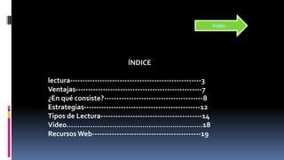 ÍNDICE
lectura-----------------------------------------------------3
Ventajas---------------------------------------------------7
¿En qué consiste?----------------------------------------8
Estrategias-----------------------------------------------12
Tipos de Lectura-----------------------------------------14
Video……………………………………………………...18
Recursos Web--------------------------------------------19
Vídeo
 