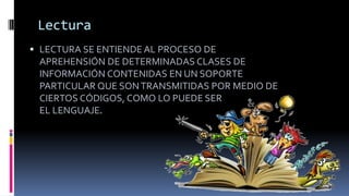 Lectura
 LECTURA SE ENTIENDE AL PROCESO DE
APREHENSIÓN DE DETERMINADAS CLASES DE
INFORMACIÓN CONTENIDAS EN UN SOPORTE
PARTICULAR QUE SONTRANSMITIDAS POR MEDIO DE
CIERTOS CÓDIGOS, COMO LO PUEDE SER
EL LENGUAJE.
 