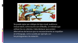 Se puede optar por códigos de tipo visual, auditivo e
incluso táctil, como ocurre con el Braille, un método que
utilizan los no videntes. Cabe destacar que existen
alternativas de lectura que no necesariamente se respaldan
en el lenguaje, como sucede por ejemplo con
los pictogramas o la notación.
 