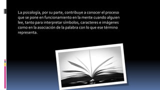 La psicología, por su parte, contribuye a conocer el proceso
que se pone en funcionamiento en la mente cuando alguien
lee, tanto para interpretar símbolos, caracteres e imágenes
como en la asociación de la palabra con lo que ese término
representa.
 