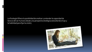 La fisiologíaOfrece la posibilidad de analizar y entender la capacidad de
lectura del ser humano desde una perspectiva biológica (estudiando el ojo y
la habilidad para fijar la visión).
 