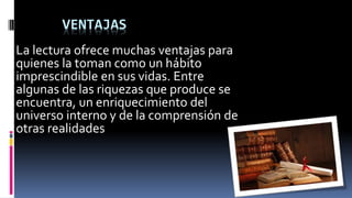 VENTAJAS
La lectura ofrece muchas ventajas para
quienes la toman como un hábito
imprescindible en sus vidas. Entre
algunas de las riquezas que produce se
encuentra, un enriquecimiento del
universo interno y de la comprensión de
otras realidades
 
