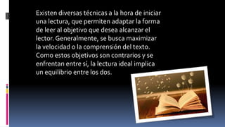 Existen diversas técnicas a la hora de iniciar
una lectura, que permiten adaptar la forma
de leer al objetivo que desea alcanzar el
lector. Generalmente, se busca maximizar
la velocidad o la comprensión del texto.
Como estos objetivos son contrarios y se
enfrentan entre sí, la lectura ideal implica
un equilibrio entre los dos.
 