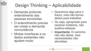 Design Thinking – Aplicabilidade 
GPE Inovação na Gestão Estratégica 
• Demanda profundo 
entendimento das 
pessoas envolvidas 
• O entendimento precisa 
ser criado e demanda 
concordância 
• Muitas incertezas e os 
dados existentes não 
ajudam muito 
• Queremos algo para o 
futuro, mas não temos 
dados para trabalhar 
• Ou seja, apropriado para 
resolver mistérios, não 
quebra-cabeças 
• Importante: O caminho 
não são ideias, mas 
necessidades não 
atendidas 
 