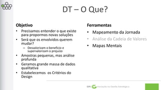DT – O Que? 
GPE Inovação na Gestão Estratégica 
Objetivo 
• Precisamos entender o que existe 
para propormos novas soluções 
• Será que os envolvidos querem 
mudar? 
– Desvalorizam o beneficio e 
supervalorizam o prejuízo 
• Amostras pequenas, mas análise 
profunda 
• Geramos grande massa de dados 
qualitativa 
• Estabelecemos os Critérios do 
Design 
Ferramentas 
• Mapeamento da Jornada 
• Análise da Cadeia de Valores 
• Mapas Mentais 
 