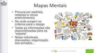 Mapas Mentais 
GPE Inovação na Gestão Estratégica 
• Procura por padrões, 
relações e novos 
entendimentos 
• De onde surgem os 
critérios para o design 
• Todas as informações são 
disponibilizadas para os 
“experts” 
• Notas individuais, 
discussões, organização 
dos achados… 
 