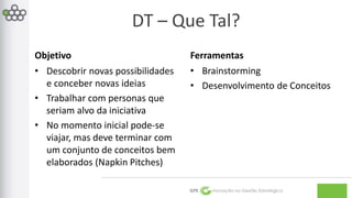 DT – Que Tal? 
GPE Inovação na Gestão Estratégica 
Objetivo 
• Descobrir novas possibilidades 
e conceber novas ideias 
• Trabalhar com personas que 
seriam alvo da iniciativa 
• No momento inicial pode-se 
viajar, mas deve terminar com 
um conjunto de conceitos bem 
elaborados (Napkin Pitches) 
Ferramentas 
• Brainstorming 
• Desenvolvimento de Conceitos 
 