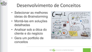 Desenvolvimento de Conceitos 
GPE Inovação na Gestão Estratégica 
• Selecionar as melhores 
ideias do Brainstorming 
• Montá-las em soluções 
detalhadas 
• Analisar sob a ótica do 
cliente e do negócio 
• Gera um portfolio de 
conceitos 
 