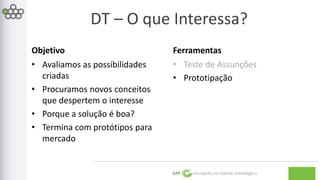 DT – O que Interessa? 
GPE Inovação na Gestão Estratégica 
Objetivo 
• Avaliamos as possibilidades 
criadas 
• Procuramos novos conceitos 
que despertem o interesse 
• Porque a solução é boa? 
• Termina com protótipos para 
mercado 
Ferramentas 
• Teste de Assunções 
• Prototipação 
 