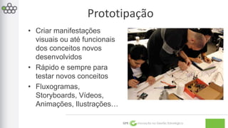 Prototipação 
GPE Inovação na Gestão Estratégica 
• Criar manifestações 
visuais ou até funcionais 
dos conceitos novos 
desenvolvidos 
• Rápido e sempre para 
testar novos conceitos 
• Fluxogramas, 
Storyboards, Vídeos, 
Animações, Ilustrações… 
 