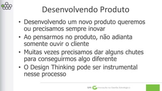 Desenvolvendo Produto 
• Desenvolvendo um novo produto queremos 
ou precisamos sempre inovar 
• Ao pensarmos no produto, não adianta 
somente ouvir o cliente 
• Muitas vezes precisamos dar alguns chutes 
para conseguirmos algo diferente 
• O Design Thinking pode ser instrumental 
nesse processo 
GPE Inovação na Gestão Estratégica 
 