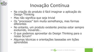 Inovação Contínua 
• Na criação do produto é fácil imaginar a aplicação do 
GPE Inovação na Gestão Estratégica 
Design Thinking 
• Mas não significa que seja trivial 
• Os “processos” tem muita semelhança, mas formas 
diferentes 
• No entanto, um produto existente precisa estar sempre 
evoluindo, inovando… 
• O que podemos aproveitar do Design Thinking para o 
nosso Scrum? 
• Algumas técnicas e orientações baseadas em lições 
aprendidas 
 