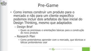 Pre-Game 
• Como iremos construir um produto para o 
mercado e não para um cliente específico 
podemos incluir dois artefatos da fase inicial do 
Design Thinking, mesmo que adaptados 
GPE Inovação na Gestão Estratégica 
– Design Brief 
• Quais as premissas e orientações básicas para a construção 
do novo produto 
– Research Plan 
• Como pretendemos aprender com o mercado, que técnicas e 
táticas pretendemos usar 
 