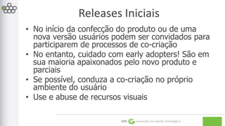Releases Iniciais 
• No início da confecção do produto ou de uma 
nova versão usuários podem ser convidados para 
participarem de processos de co-criação 
• No entanto, cuidado com early adopters! São em 
sua maioria apaixonados pelo novo produto e 
parciais 
• Se possível, conduza a co-criação no próprio 
ambiente do usuário 
• Use e abuse de recursos visuais 
GPE Inovação na Gestão Estratégica 
 