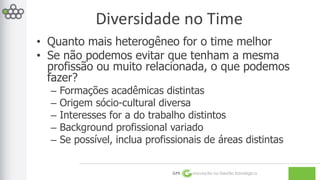 Diversidade no Time 
• Quanto mais heterogêneo for o time melhor 
• Se não podemos evitar que tenham a mesma 
profissão ou muito relacionada, o que podemos 
fazer? 
– Formações acadêmicas distintas 
– Origem sócio-cultural diversa 
– Interesses for a do trabalho distintos 
– Background profissional variado 
– Se possível, inclua profissionais de áreas distintas 
GPE Inovação na Gestão Estratégica 
 