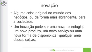 Inovação 
• Alguma coisa original no mundo dos 
negócios, ou de forma mais abrangente, para 
a sociedade. 
• Um inovação pode ser uma nova tecnologia, 
um novo produto, um novo serviço ou uma 
nova forma de disponibilizar qualquer uma 
dessas coisas. 
GPE Inovação na Gestão Estratégica 
 