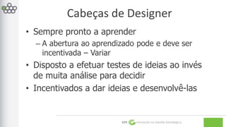 Cabeças de Designer 
• Sempre pronto a aprender 
– A abertura ao aprendizado pode e deve ser 
incentivada – Variar 
• Disposto a efetuar testes de ideias ao invés 
de muita análise para decidir 
• Incentivados a dar ideias e desenvolvê-las 
GPE Inovação na Gestão Estratégica 
 