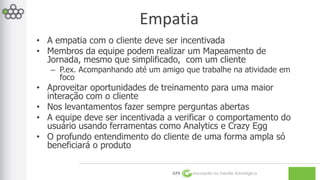 Empatia 
• A empatia com o cliente deve ser incentivada 
• Membros da equipe podem realizar um Mapeamento de 
Jornada, mesmo que simplificado, com um cliente 
– P.ex. Acompanhando até um amigo que trabalhe na atividade em 
GPE Inovação na Gestão Estratégica 
foco 
• Aproveitar oportunidades de treinamento para uma maior 
interação com o cliente 
• Nos levantamentos fazer sempre perguntas abertas 
• A equipe deve ser incentivada a verificar o comportamento do 
usuário usando ferramentas como Analytics e Crazy Egg 
• O profundo entendimento do cliente de uma forma ampla só 
beneficiará o produto 
 