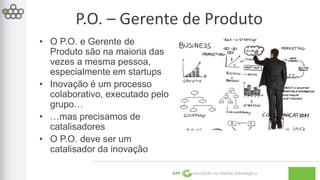 P.O. – Gerente de Produto 
GPE Inovação na Gestão Estratégica 
• O P.O. e Gerente de 
Produto são na maioria das 
vezes a mesma pessoa, 
especialmente em startups 
• Inovação é um processo 
colaborativo, executado pelo 
grupo… 
• …mas precisamos de 
catalisadores 
• O P.O. deve ser um 
catalisador da inovação 
 