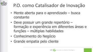 P.O. como Catalisador de Inovação 
• Mente aberta para o aprendizado – busca 
constante 
• Deve possuir um grande repertório – 
formação e experiência em diferentes áreas e 
funções – múltiplas habilidades 
• Conhecimento do Negócio 
• Grande empatia pelo cliente 
GPE Inovação na Gestão Estratégica 
 