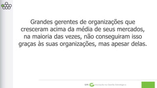 Grandes gerentes de organizações que 
cresceram acima da média de seus mercados, 
na maioria das vezes, não conseguiram isso 
graças às suas organizações, mas apesar delas. 
GPE Inovação na Gestão Estratégica 
 