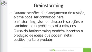 Brainstorming 
• Durante sessões de planejamento de revisão, 
o time pode ser conduzido para 
brainstorming, visando descobrir soluções e 
caminhos para problemas vislumbrados 
• O uso do brainstorming também incentiva a 
produção de ideias que podem afetar 
positivamente o produto 
GPE Inovação na Gestão Estratégica 
 