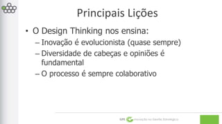 Principais Lições 
• O Design Thinking nos ensina: 
– Inovação é evolucionista (quase sempre) 
– Diversidade de cabeças e opiniões é 
fundamental 
– O processo é sempre colaborativo 
GPE Inovação na Gestão Estratégica 
 