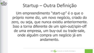 Startup – Outra Definição 
Um empreendimento “start-up” é o que o 
próprio nome diz, um novo negócio, criado do 
zero, ou seja, que nunca existiu anteriormente. 
Isso a torna diferente de um spin-out/spin-off 
de uma empresa, um buy-out ou trade-sale, 
onde alguém compra um negócio já em 
andamento. 
GPE Inovação na Gestão Estratégica 
 