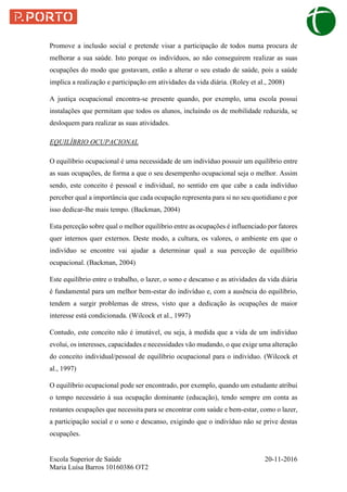 Escola Superior de Saúde 20-11-2016
Maria Luísa Barros 10160386 OT2
Promove a inclusão social e pretende visar a participação de todos numa procura de
melhorar a sua saúde. Isto porque os indivíduos, ao não conseguirem realizar as suas
ocupações do modo que gostavam, estão a alterar o seu estado de saúde, pois a saúde
implica a realização e participação em atividades da vida diária. (Roley et al., 2008)
A justiça ocupacional encontra-se presente quando, por exemplo, uma escola possui
instalações que permitam que todos os alunos, incluindo os de mobilidade reduzida, se
desloquem para realizar as suas atividades.
EQUILÍBRIO OCUPACIONAL
O equilíbrio ocupacional é uma necessidade de um indivíduo possuir um equilíbrio entre
as suas ocupações, de forma a que o seu desempenho ocupacional seja o melhor. Assim
sendo, este conceito é pessoal e individual, no sentido em que cabe a cada indivíduo
perceber qual a importância que cada ocupação representa para si no seu quotidiano e por
isso dedicar-lhe mais tempo. (Backman, 2004)
Esta perceção sobre qual o melhor equilíbrio entre as ocupações é influenciado por fatores
quer internos quer externos. Deste modo, a cultura, os valores, o ambiente em que o
indivíduo se encontre vai ajudar a determinar qual a sua perceção de equilíbrio
ocupacional. (Backman, 2004)
Este equilíbrio entre o trabalho, o lazer, o sono e descanso e as atividades da vida diária
é fundamental para um melhor bem-estar do indivíduo e, com a ausência do equilíbrio,
tendem a surgir problemas de stress, visto que a dedicação às ocupações de maior
interesse está condicionada. (Wilcock et al., 1997)
Contudo, este conceito não é imutável, ou seja, à medida que a vida de um indivíduo
evolui, os interesses, capacidades e necessidades vão mudando, o que exige uma alteração
do conceito individual/pessoal de equilíbrio ocupacional para o indivíduo. (Wilcock et
al., 1997)
O equilíbrio ocupacional pode ser encontrado, por exemplo, quando um estudante atribui
o tempo necessário à sua ocupação dominante (educação), tendo sempre em conta as
restantes ocupações que necessita para se encontrar com saúde e bem-estar, como o lazer,
a participação social e o sono e descanso, exigindo que o indivíduo não se prive destas
ocupações.
 