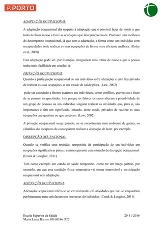 Escola Superior de Saúde 20-11-2016
Maria Luísa Barros 10160386 OT2
ADAPTAÇÃO OCUPACIONAL
A adaptação ocupacional diz respeito à adaptação que é possível fazer de modo a que
todos tenham acesso a fazer as ocupações que desejam/precisam. Promove uma melhoria
do desempenho ocupacional, já que com a adaptação, a forma como um indivíduo com
incapacidades pode realizar as suas ocupações de forma mais eficiente melhora. (Roley
et al., 2008)
Esta adaptação pode ser, por exemplo, reorganizar uma rotina de modo a que a pessoa
tenha mais facilidade em concluí-la.
PRIVAÇÃO OCUPACIONAL
Quando a participação ocupacional de um indivíduo sofre alterações e este fica privado
de realizar as suas ocupações, o seu estado de saúde piora. (Law, 2002)
pode ser associado a fatores externos aos indivíduos, como conflitos, guerras ou o facto
de se possuir incapacidades. Isto porque os fatores externos alteram a possibilidade de
um grupo de pessoas ou um indivíduo singular realizar as atividades que, para si, são
importantes e têm um significado, estando, deste modo, privados de realizar as suas
ocupações que queriam ou que precisam. (Law, 2002)
A privação ocupacional surge quando, ao se encontrarem num ambiente de guerra, os
cidadãos são incapazes de conseguirem realizar a ocupação de lazer, por exemplo.
DISRUPÇÃO OCUPACIONAL
Quando se verifica uma restrição temporária da participação de um indivíduo em
ocupações significativas para si, estamos perante uma situação de disrupção ocupacional.
(Creek & Lougher, 2011)
Tem como exemplo um estado de saúde temporário, como ter um braço partido, por
exemplo, em que esta condição física temporária vai tornar impossível a participação
ocupacional sem adaptação.
ALIENAÇÃO OCUPACIONAL
Alienação ocupacional refere-se ao envolvimento em atividades que não se enquadram
perfeitamente nem satisfazem nos interesses do indivíduo. (Creek & Lougher, 2011)
 