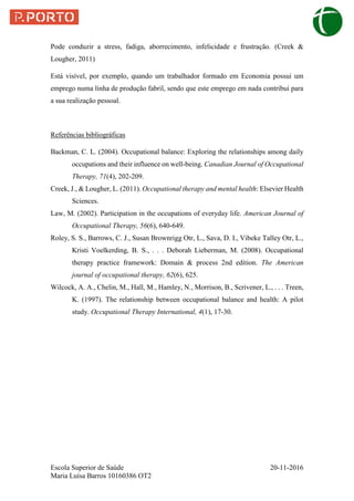 Escola Superior de Saúde 20-11-2016
Maria Luísa Barros 10160386 OT2
Pode conduzir a stress, fadiga, aborrecimento, infelicidade e frustração. (Creek &
Lougher, 2011)
Está visível, por exemplo, quando um trabalhador formado em Economia possui um
emprego numa linha de produção fabril, sendo que este emprego em nada contribui para
a sua realização pessoal.
Referências bibliográficas
Backman, C. L. (2004). Occupational balance: Exploring the relationships among daily
occupations and their influence on well-being. Canadian Journal of Occupational
Therapy, 71(4), 202-209.
Creek, J., & Lougher, L. (2011). Occupational therapy and mental health: Elsevier Health
Sciences.
Law, M. (2002). Participation in the occupations of everyday life. American Journal of
Occupational Therapy, 56(6), 640-649.
Roley, S. S., Barrows, C. J., Susan Brownrigg Otr, L., Sava, D. I., Vibeke Talley Otr, L.,
Kristi Voelkerding, B. S., . . . Deborah Lieberman, M. (2008). Occupational
therapy practice framework: Domain & process 2nd edition. The American
journal of occupational therapy, 62(6), 625.
Wilcock, A. A., Chelin, M., Hall, M., Hamley, N., Morrison, B., Scrivener, L., . . . Treen,
K. (1997). The relationship between occupational balance and health: A pilot
study. Occupational Therapy International, 4(1), 17-30.
 
