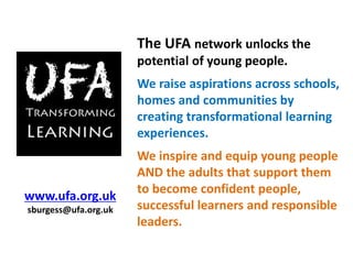 The UFA network unlocks the
potential of young people.
We raise aspirations across schools,
homes and communities by
creating transformational learning
experiences.
We inspire and equip young people
AND the adults that support them
to become confident people,
successful learners and responsible
leaders.
www.ufa.org.uk
sburgess@ufa.org.uk
 