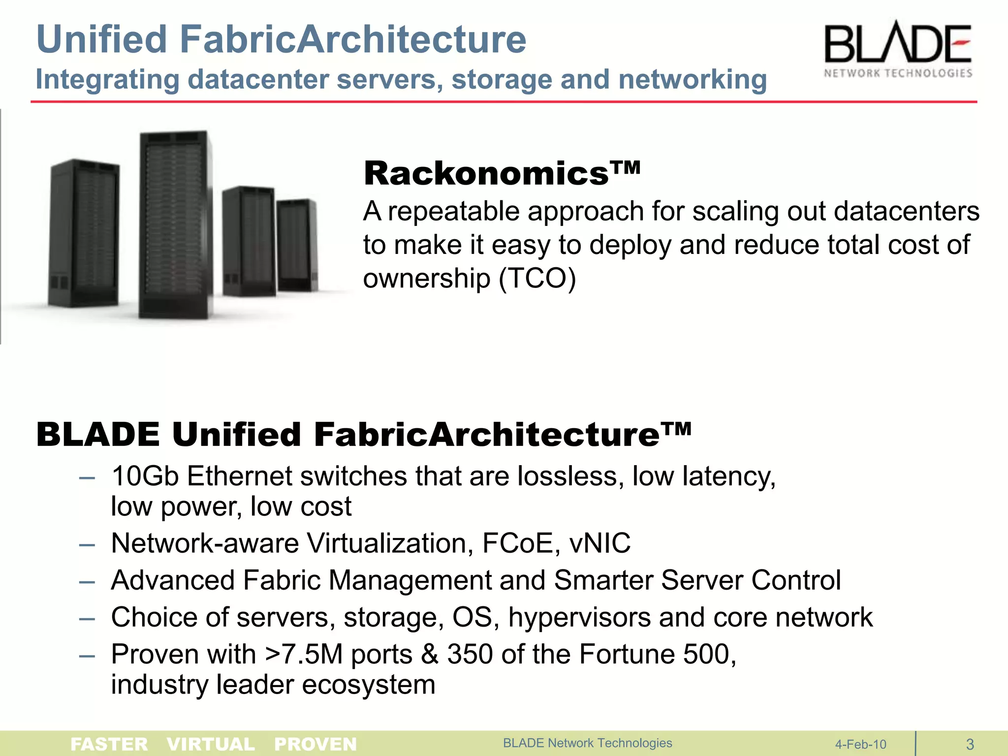 Unified FabricArchitectureIntegrating datacenter servers, storage and networkingBLADE Unified FabricArchitecture™10Gb Ethernet switches that are lossless, low latency, low power, low costNetwork-aware Virtualization, FCoE, vNICAdvanced Fabric Management and Smarter Server ControlChoice of servers, storage, OS, hypervisors and core networkProven with >7.5M ports & 350 of the Fortune 500,industry leader ecosystem	BLADE Network Technologies Rackonomics™A repeatable approach for scaling out datacenters to make it easy to deploy and reduce total cost of ownership (TCO)4-Feb-103