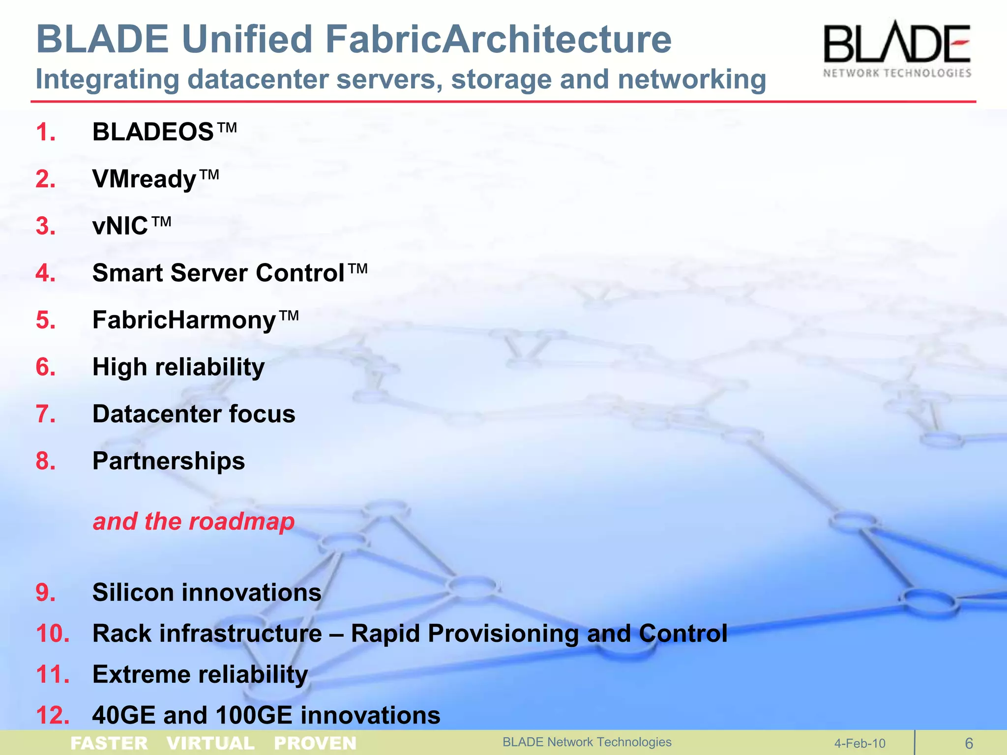 BLADE Unified FabricArchitectureIntegrating datacenter servers, storage and networkingBLADEOS™VMready™vNIC™Smart Server Control™FabricHarmony™High reliabilityDatacenter focusPartnershipsand the roadmapSilicon innovationsRack infrastructure – Rapid Provisioning and ControlExtreme reliability40GE and 100GE innovationsBLADE Network Technologies 4-Feb-106