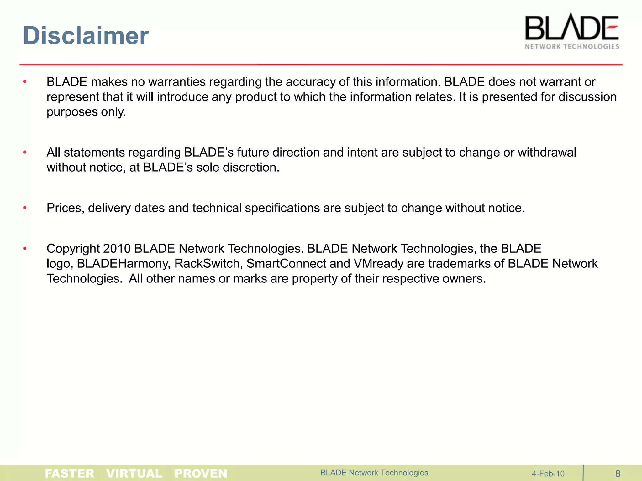 DisclaimerBLADE makes no warranties regarding the accuracy of this information. BLADE does not warrant or represent that it will introduce any product to which the information relates. It is presented for discussion purposes only. All statements regarding BLADE’s future direction and intent are subject to change or withdrawal without notice, at BLADE’s sole discretion. Prices, delivery dates and technical specifications are subject to change without notice.  Copyright 2010 BLADE Network Technologies. BLADE Network Technologies, the BLADE logo, BLADEHarmony, RackSwitch, SmartConnect and VMready are trademarks of BLADE Network Technologies.  All other names or marks are property of their respective owners.BLADE Network Technologies 4-Feb-108