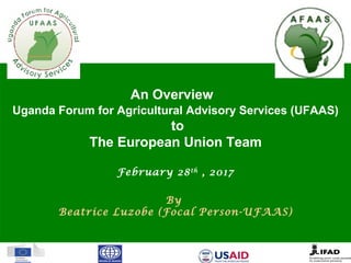 An Overview
Uganda Forum for Agricultural Advisory Services (UFAAS)
to
The European Union Team
February 28th
, 2017
By
Beatrice Luzobe (Focal Person-UFAAS)
 