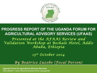 PROGRESS REPORT OF THE UGANDA FORUM FOR
AGRICULTURAL ADVISORY SERVICES (UFAAS)
Uganda Forum for agricultural Advisory Services
Web platform: www.networking.afaas-africa.org/uganda/
Presented at the AFAAS Review and
Validation Workshop at Beshale Hotel, Addis
Ababa, Ethiopia
13th
October 2014
By Beatrice Luzobe (Focal Person)
 