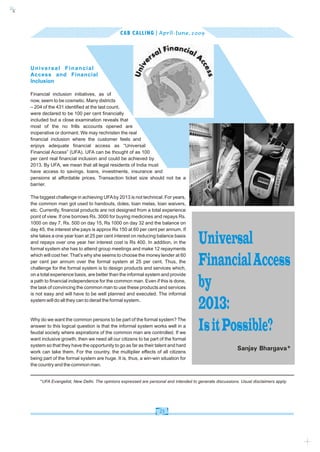 c
    k




                                                     CAB CALLING | April - June, 2009




        Universal Financial
        Access and Financial
        Inclusion

        Financial inclusion initiatives, as of
        now, seem to be cosmetic. Many districts
        – 204 of the 431 identified at the last count,
        were declared to be 100 per cent financially
        included but a close examination reveals that
        most of the no frills accounts opened are
        inoperative or dormant. We may rechristen the real
        financial inclusion where the customer feels and
        enjoys adequate financial access as “Universal
        Financial Access” (UFA). UFA can be thought of as 100
        per cent real financial inclusion and could be achieved by
        2013. By UFA, we mean that all legal residents of India must
        have access to savings, loans, investments, insurance and
        pensions at affordable prices. Transaction ticket size should not be a
        barrier.

        The biggest challenge in achieving UFA by 2013 is not technical. For years,
        the common man got used to handouts, doles, loan melas, loan waivers,
        etc. Currently, financial products are not designed from a total experience
        point of view. If one borrows Rs. 3000 for buying medicines and repays Rs.
        1000 on day 7, Rs. 500 on day 15, Rs 1000 on day 32 and the balance on
        day 45, the interest she pays is approx Rs 150 at 60 per cent per annum. If
        she takes a one year loan at 25 per cent interest on reducing balance basis
        and repays over one year her interest cost is Rs 400. In addition, in the
        formal system she has to attend group meetings and make 12 repayments
                                                                                            Universal
        which will cost her. That’s why she seems to choose the money lender at 60
        per cent per annum over the formal system at 25 per cent. Thus, the
        challenge for the formal system is to design products and services which,
                                                                                            Financial Access
        on a total experience basis, are better than the informal system and provide
        a path to financial independence for the common man. Even if this is done,
        the task of convincing the common man to use these products and services
        is not easy and will have to be well planned and executed. The informal
                                                                                            by
        system will do all they can to derail the formal system.
                                                                                            2013:
        Why do we want the common persons to be part of the formal system? The
        answer to this logical question is that the informal system works well in a
        feudal society where aspirations of the common man are controlled. If we
                                                                                            Is it Possible?
        want inclusive growth, then we need all our citizens to be part of the formal
        system so that they have the opportunity to go as far as their talent and hard
        work can take them. For the country, the multiplier effects of all citizens
                                                                                                                Sanjay Bhargava*
        being part of the formal system are huge. It is, thus, a win-win situation for
        the country and the common man.


            *UFA Evangelist, New Delhi. The opinions expressed are personal and intended to generate discussions. Usual disclaimers apply.




                                                                        23
 