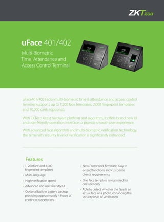 uFace 401/402
Multi-Biometric
Time Attendance and
Access ControlTerminal
•	1, 200 face and 2,000
fingerprint templates
•	 Multi-language
•	 High verification speed
•	 Advanced and user-friendly UI
•	 Optional built-in battery backup,
providing approximately 4 hours of
continuous operation
•	 New Framework firmware, easy to
extend functions and customize
client’s requirements
•	 One face template is registered for
one user only
•	 Able to detect whether the face is an
actual face or a photo, enhancing the
security level of verification
uFace401/402 Facial multi-biometric time & attendance and access control
terminal supports up to 1,200 face templates, 2,000 fingerprint templates
and 10,000 cards (optional).
With ZKTeco latest hardware platfrom and algorithm, it offers brand new UI
and user-friendly operation interface to provide smooth user experience.
With advanced face algorithm and multi-biometric verification technology,
the terminal's security level of verification is significantly enhanced.
Features
 