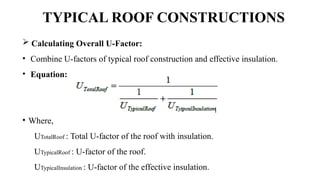 TYPICAL ROOF CONSTRUCTIONS
 Calculating Overall U-Factor:
• Combine U-factors of typical roof construction and effective insulation.
• Equation:
• Where,
UTotalRoof : Total U-factor of the roof with insulation.
UTypicalRoof : U-factor of the roof.
UTypicalInsulation : U-factor of the effective insulation.
 