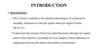 INTRODUCTION
 DEFINITION:
• The U-factor is defined as the thermal transmittance of a material or
assembly, measured in watts per square meter per degree Celsius
(W/m²·°C).
• It represents the amount of heat (in watts) that passes through one square
meter of the material or assembly for every degree Celsius difference in
temperature between the indoor and outdoor environments.
 
