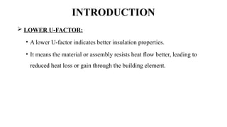 INTRODUCTION
 LOWER U-FACTOR:
• A lower U-factor indicates better insulation properties.
• It means the material or assembly resists heat flow better, leading to
reduced heat loss or gain through the building element.
 
