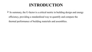 INTRODUCTION
 In summary, the U-factor is a critical metric in building design and energy
efficiency, providing a standardized way to quantify and compare the
thermal performance of building materials and assemblies.
 