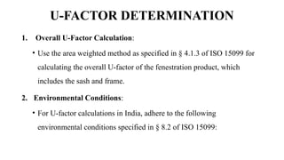 U-FACTOR DETERMINATION
1. Overall U-Factor Calculation:
• Use the area weighted method as specified in § 4.1.3 of ISO 15099 for
calculating the overall U-factor of the fenestration product, which
includes the sash and frame.
2. Environmental Conditions:
• For U-factor calculations in India, adhere to the following
environmental conditions specified in § 8.2 of ISO 15099:
 