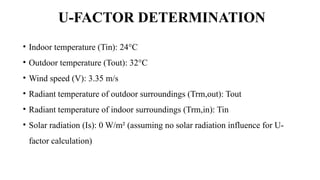 U-FACTOR DETERMINATION
• Indoor temperature (Tin): 24°C
• Outdoor temperature (Tout): 32°C
• Wind speed (V): 3.35 m/s
• Radiant temperature of outdoor surroundings (Trm,out): Tout
• Radiant temperature of indoor surroundings (Trm,in): Tin
• Solar radiation (Is): 0 W/m² (assuming no solar radiation influence for U-
factor calculation)
 