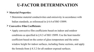 U-FACTOR DETERMINATION
 Material Properties:
• Determine material conductivities and emissivity in accordance with
Indian standards, as referenced in § 6.4 of ISO 15099.
 Convective Film Coefficients:
• Apply convective film coefficients based on indoor and outdoor
conditions as specified in § 8.3 of ISO 15099. Use the heat transfer
coefficient based on the center of glass temperature and the entire
window height for indoor surfaces, including frame sections, and apply
the formula from § 8.3.2 for all outdoor exposed surfaces.
 
