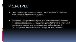 PRINCIPLE
 UFAD systems capitalize on the natural stratification that occurs when
warm air rises due to thermal buoyancy.
 conditioned air stays in the lower, occupied part of the room, while heat
sources such as occupants and equipment generate thermal plumes, which
carry the warm air and heat source generated pollutants towards
the ceiling where they are exhausted through the return air ducts
 