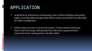 APPLICATION
 Underfloor air distribution is frequently used in office buildings, particularly
highly-reconfigurable and open plan offices where raised floors are desirable
for cable management
 UFAD is also common in command centers, IT data centers and Server
rooms that have large cooling loads from electronic equipment and
requirements for routing power and data cables.
 