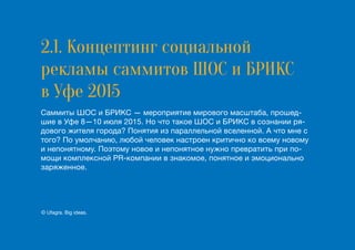 2.1. Концептинг социальной
рекламы cаммитов ШОС и БРИКС
в Уфе 2015
Саммиты ШОС и БРИКС — мероприятие мирового масштаба, прошед-
шие в Уфе 8—10 июля 2015. Но что такое ШОС и БРИКС в сознании ря-
дового жителя города? Понятия из параллельной вселенной. А что мне с
того? По умолчанию, любой человек настроен критично ко всему новому
и непонятному. Поэтому новое и непонятное нужно превратить при по-
мощи комплексной PR-компании в знакомое, понятное и эмоционально
заряженное.
© Ufagra. Big ideas.
 
